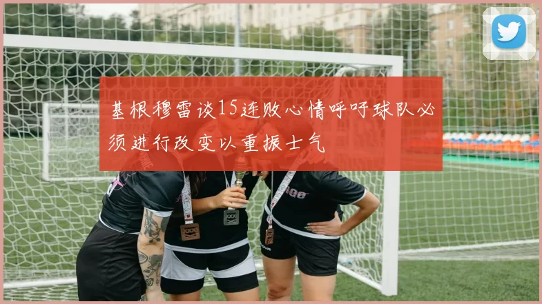 基根穆雷谈15连败心情呼吁球队必须进行改变以重振士气
