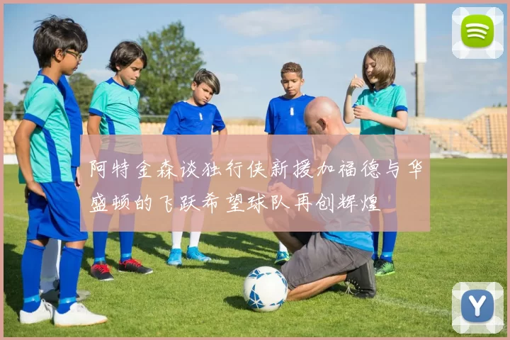 阿特金森谈独行侠新援加福德与华盛顿的飞跃希望球队再创辉煌