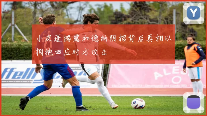 小皮蓬揭露加德纳阴招背后真相以拥抱回应对方攻击