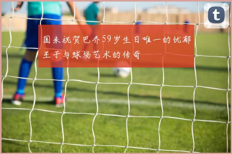 国米祝贺巴乔59岁生日唯一的忧郁王子与球场艺术的传奇