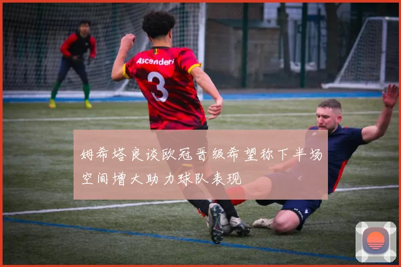 姆希塔良谈欧冠晋级希望称下半场空间增大助力球队表现