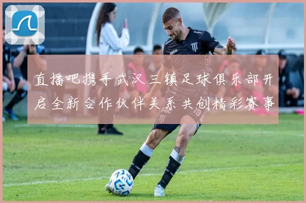直播吧携手武汉三镇足球俱乐部开启全新合作伙伴关系共创精彩赛事体验