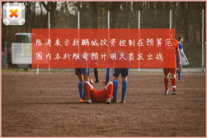 陈涛表示新鹏城投资控制在预算范围内本科维奇预计明天首发出战