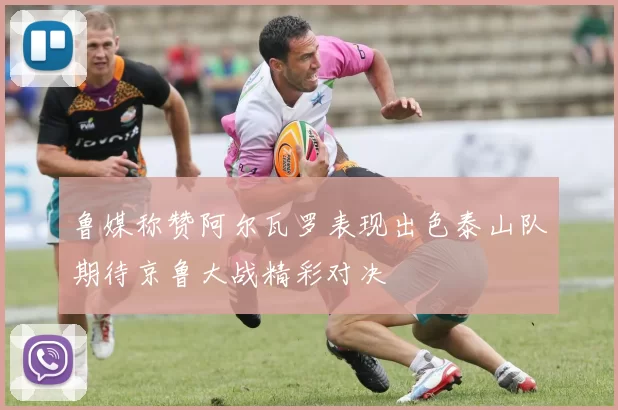 鲁媒称赞阿尔瓦罗表现出色泰山队期待京鲁大战精彩对决