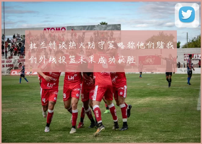 杜兰特谈热火防守策略称他们赌我们外线投篮未果成功获胜