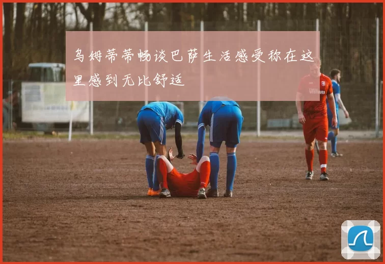 乌姆蒂蒂畅谈巴萨生活感受称在这里感到无比舒适