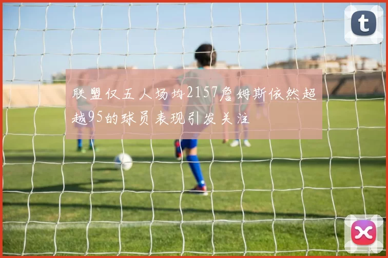联盟仅五人场均2157詹姆斯依然超越95的球员表现引发关注
