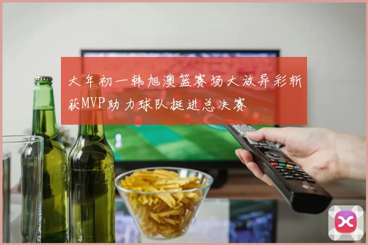 大年初一韩旭澳篮赛场大放异彩斩获MVP助力球队挺进总决赛