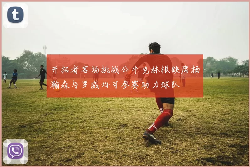 开拓者客场挑战公牛克林根缺席杨瀚森与罗威均可参赛助力球队